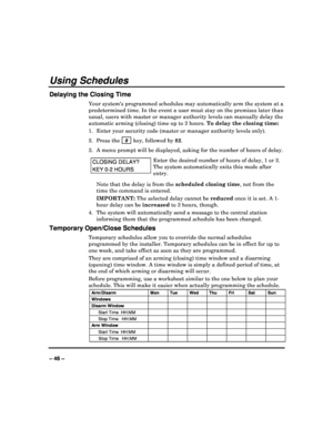 Page 46   
– 46 – 
Using Schedules 
Delaying the Closing Time 
Your systems programmed schedules may automatically arm the system at a 
predetermined time. In the event a user must stay o n the premises later than 
usual, users with master or manager authority level s can manually delay the 
automatic arming (closing) time up to 2 hours.  To delay the closing time: 
1.  Enter your security code (master or manager auth ority levels only). 
2.  Press the    # 
 key, followed by  82. 
3.  A menu prompt will be...