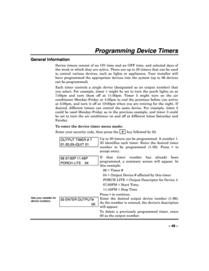 Page 49  
– 49 – 
Programming Device Timers 
General Information 
Device  timers  consist  of  an  ON  time  and  an  OFF  time ,  and  selected  days  of 
the week in which they are active. There are up to  20 timers that can be used 
to  control  various  devices,  such  as  lights  or  appli ances.  Your  installer  will 
have  programmed  the  appropriate  devices  into  the  sy stem  (up  to  96  devices 
can be programmed).   
Each  timer  controls  a  single  device  (designated  as  an  output  number)...