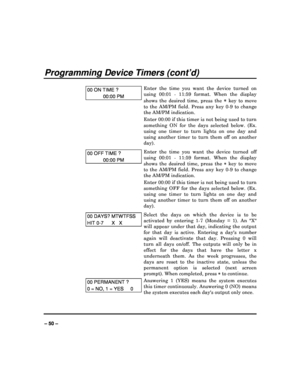 Page 50   
– 50 – 
Programming Device Timers (cont’d) 
 
00 ON TIME ? 
00:00 PM 
Enter  the  time  you  want  the  device  turned  on  
using  00:01  -  11:59  format.  When  the  display  
shows  the  desired  time,  press  the 
  key  to  move 
to  the  AM/PM  field.  Press  any  key  0-9  to  change  
the AM/PM indication.  
Enter 00:00 if this timer is not being used to turn  
something  ON  for  the  days  selected  below.  (Ex.  
using  one  timer  to  turn  lights  on  one  day  and 
using  another...