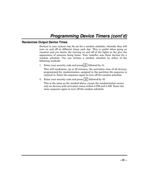 Page 51  
– 51 – 
Programming Device Timers (cont’d) 
Randomize Output Device Times 
Devices  in  your  system  may  be  set  for  a  random  sche dule,  whereby  they  will 
turn  on  and  off  at  different  times  each  day.  This  i s  useful  when  going  on 
vacation  and  you  desire  the  turning  on  and  off  of  t he  lights  to  the  give  the 
appearance  of  someone  being  home.  Your  installer  se ts  these  devices  for  a 
random  schedule.  You  can  initiate  a  random  schedule   by...