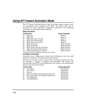Page 52   
– 52 – 
Using #77 Instant Activation Mode 
The  #77  Instant  Activation  Mode  is  used  to  activate  outputs,  bypass  zones, 
etc.  immediately  upon  exiting  the  #77  Mode.  The  act ions  that  may  be 
activated  are  relay  commands,  arm/disarm  commands,  zone  bypassing 
commands, and open/close access conditions.  
Relay Commands 
Action Code
  Action Specifier 
01   Relay On  Relay #  
02   Relay Off  Relay #   
03   Relay Close for 2 seconds  Relay #    
04   Relay Close XX minutes*...