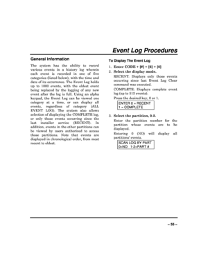 Page 55  
– 55 – 
Event Log Procedures 
General Information 
The  system  has  the  ability  to  record  
various  events  in  a  history  log  wherein 
each  event  is  recorded  in  one  of  five  
categories (listed below), with the time and  
date of its occurrence. The Event Log holds 
up  to  1000  events,  with  the  oldest  event 
being  replaced  by  the  logging  of  any  new 
event  after  the  log  is  full.  Using  an  alpha  
keypad,  the  Event  Log  can  be  viewed  one  
category  at  a  time,...