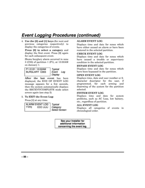Page 56   
– 56 – 
Event Logging Procedures (continued) 
4. Use the [3] and [1] keys  (for next and 
previous  categories  respectively)  to  
display  the categories of events. 
Press  [8]  to  select  a  category   and 
display  the  first  event.  Press  [8]  again  
for each subsequent event.  
Shows burglary alarm occurred in zone  
3  (C03)  of  partition  1  (P1),  at  12:02AM 
on January 1. 
P1 01/01  12:02AM  
BURGLARY  C003  Typical 
Event  Log 
Display
 
After  the  last  event   has  been...