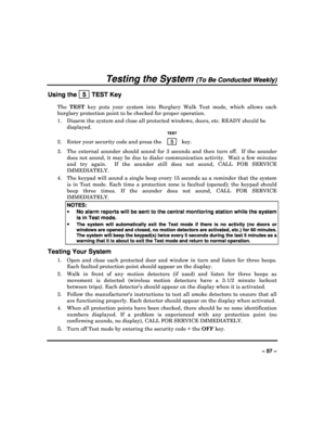 Page 57  
– 57 – 
Testing the System (To Be Conducted Weekly) 
Using the   5  TEST Key 
The TEST   key  puts  your  system  into  Burglary  Walk  Test  mode,   which  allows  each 
burglary protection point to be checked for proper  operation. 
1.  Disarm the system and close all protected window s, doors, etc. READY should be 
displayed. 
   TEST 
2.  Enter your security code and press the   5  key. 
3.  The  external  sounder  should  sound  for  3  seconds  and  then  turn  off.    If  the  sounder 
does not...