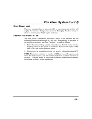 Page 59  
– 59 – 
Fire Alarm System (cont’d) 
Event Display Lock 
If  several  zones  produce  an  alarm,  trouble  or  supervisory,  the  system  will 
display  the  first  zone  that  produced  an  event.  To  d isplay  the  other  zone(s)  in 
alarm or trouble, press the [
] key for each zone.   
Fire Drill Test (Code + # + 69) 
This  test  causes  Notification  Appliance  Circuits  to   be  activated  for  the 
purpose of conducting a fire drill or a bell test.   This can only be activated by 
the installer...