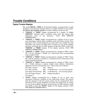 Page 60   
– 60 – 
Trouble Conditions 
Typical Trouble Displays 
The word  CHECK or TRBL  on the Keypads display, accompanied by a rapid 
beeping at the Keypad, indicates there is a troub le condition in the system. 
To silence the beeping sound  for trouble conditions, press any key. 
   “CHECK”   or “TRBL”   display  accompanied  by  a  display  of   CALL 
SERVICE   indicates  that  a  problem  exists  with  the  system  t hat 
eliminates  some  of  the  protection.  CALL  FOR  SERVICE  
IMMEDIATELY.  
...
