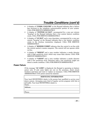 Page 61  
– 61 – 
Trouble Conditions (cont’d) 
  A  display  of   COMM.  FAILURE   at  the  Keypad  indicates  that  a  failure 
has  occurred  in  the  telephone  communication  portion   of  your  system. 
CALL FOR SERVICE IMMEDIATELY.  
   A  display  of   SYSTEM LO  BAT ,  accompanied  by  a  once  per  minute 
beeping  at  the  Keypad  indicates  that  a  low  system   battery  condition 
exists. CALL FOR SERVICE IMMEDIATELY. 
   A display of  LO BAT and a zone descriptor, accompanied by a once per...