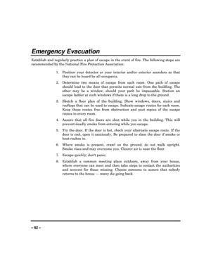 Page 62   
– 62 – 
Emergency Evacuation 
Establish and regularly practice a plan of escape i n the event of fire. The following steps are 
recommended by the National Fire Protection Associa tion: 
 
1.  Position  your  detector  or  your  interior  and/or  exte rior  sounders  so  that 
they can be heard by all occupants. 
2.   Determine  two  means  of  escape  from  each  room.  One  p ath  of  escape 
should  lead  to  the  door  that  permits  normal  exit  fr om  the  building.  The 
other  may  be  a...