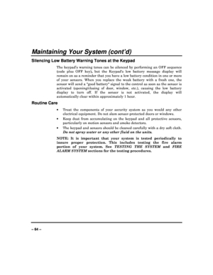 Page 64   
– 64 – 
Maintaining Your System (cont’d) 
Silencing Low Battery Warning Tones at the Keypad 
The  keypad’s  warning  tones  can  be  silenced  by  perfo rming  an  OFF  sequence 
(code  plus  OFF  key) ,  but  the  Keypads  low  battery  message  display  will 
remain on as a reminder that you have a low battery  condition in one or more 
of  your  sensors.  When  you  replace  the  weak  battery  with  a  fresh  one,  the 
sensor will send a good battery signal to the con trol as soon as the sensor...