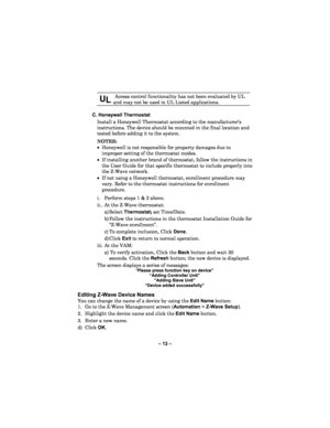 Page 13– 13  – 
 
UL  Access control functionality has not been evaluated by UL 
and may not be used in UL Listed applications. 
 
  C. Honeywell Thermostat  
Install  a Honeywell Thermostat according to the manufacture r’s 
instructions.  The device should be mounted in the final location and 
tested before adding it to the system.   
NOTES:   
•  Honeywell is not responsible for property damag es due to 
improper setting of the thermostat modes.  
•  If installing another brand of thermostat, follow the...