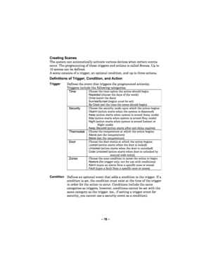 Page 16– 1 6 –  
Creating Scene s  
The system can automatically activate various devices when certain events 
occur. The programming of these triggers and actions is called Scenes. Up to 
10 scenes can be defined.  
A scene consists of a trigger, an optional condition, and up to three action s. 
 
Definitions of Trigger, Condition, and Action   Trigger Defines the event that triggers the programmed action(s). 
Triggers include the following categories: 
Time Choose the time option the action should begin:...