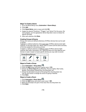 Page 18– 18  – 
Steps  To Create a Scene  
1. Go to the Scene Setup m enu ( Automation  >  Scene Setup ). 
2.  Click  Add . 
3.  Click  Scene Name; enter a name and c lick OK. 
4.  Assign the desired  “Condition,” “Trigger,” and “Action” for this s cene. For 
each category, use the appropriate device drop -down menu to choose the 
specific device (s). 
5.  A fter each selection c lick Save . 
 
Creating  Groups &  Rooms  
Groups and rooms are defined  collections of Z-Wave devices that can be used 
in scenes ....