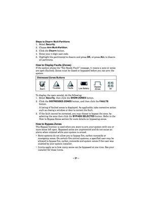 Page 21– 21  – 
Steps to Disarm Multi
-Partitions
 
1. Select  Security .  
2.  Choose  Arm Multi -Partition.  
3.  Click the Disarm  button.  
4.   Enter your 4 -digit user code.   
5.  Highlight the partition(s) to disarm and press OK , or press ALL to disarm 
all partitions.  
 
How t o Display Faults  (Zones) 
If the system shows the  “Not Ready Fault” message , it means a zone or zones 
are open  (faulted). Zones must be closed or bypassed before you can arm the 
system .  
 
Distressed Zones Button s...