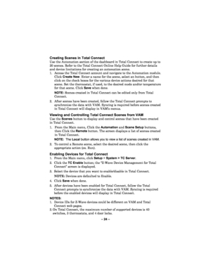 Page 24– 24  – 
Creating Scenes in Total Connect  
Use the Automation section of the dashboard in Total Connect to create up to 
20 scenes. Refer to the Total Connect Online Help Guide for further details 
and device limitations for creating an automation scene.  
1.  Access the Total Connect account and navigate to the Automation module. 
Click  Create New . Enter a name for the scene, select an  button, and then 
click on the check boxes for the various device actions desired for th at 
scene. Set the...