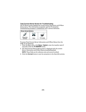 Page 25– 25  – 
Total Connect Server Screen for Troubleshooting 
The TC Server  screen displays the current server information and Z -Wave 
device status. This information is typically used for IP conne ction 
troubleshooting purposes in collaboration with a service technician.  
Show Zones Buttons 
 
Diagnostic  
Connect 
 
 
Clear   
TC Enable   
 
To access Total Connect Server Information and Z -Wave Status from the 
VAM, do the following:   
1.  From the Main menu , click  Setup  > System ; enter the...