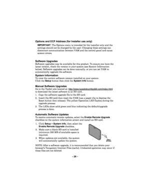 Page 29– 29  – 
Options and ECP Address (for Installer use only)  
IMPORTANT: The Options menu is intended for the installer only and the 
settings should not be changed by the user. Changing these settings can 
disconnect communication between VAM and the control pane l and cause 
system errors.  
 
 
Software Upgrades  
Software upgrades may be available for this product. To ensure you have the 
latest version, check the version in your system (see System Information 
below). Software upgrades can be done...