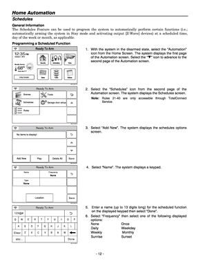 Page 12Home Automation  
- 12 - 
Schedules 
General Information 
The Schedules Feature can be used to program the system to automatically perform certain functions (i.e.; 
automatically arming the system in Stay mode and activating output [Z-Wave] devices) at a scheduled time, 
day of the week or month, as applicable. 
Programming a Scheduled Function 
5200-100-001-V0
Video
NoticesTraffic
Security
News5-Day Forecast
2
68
351:
F
PMOctober 1, 2013
Feels Like 71
Mostly Sunny
F
Automation
Ready To Arm
 1.  With the...