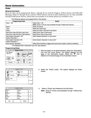 Page 14Home Automation  
- 14 - 
Rules 
General Information 
Up to 40 rules can be programmed. Rules 1 through 20 are used for Triggers, Z-Wave Scenes and Follow-Me 
Messages. Rules 21 through 40 are used for Z-Wave Scenes and for E-mail notification but are only accessible 
through TotalConnect Service. Check with your Installer to see which options are available to you. 
The following options are programmed in this section: 
Programming Field Action
Rule 1 - 20:  Select Rule 1 -20  
Note: Rules 21-40 are only...