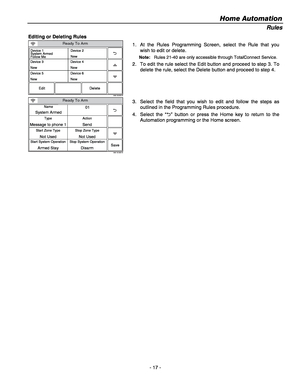 Page 17Home Automation  
- 17 - 
Rules 
Editing or Deleting Rules 
Ready To Arm
5200-100-065-V0
Device 1
System Armed
Follow Me
Edit Delete
Device 3
New
Device 5
NewDevice 2
New
Device 4
New
Device 6
New
1.  At the Rules Programming Screen, select the Rule that you 
wish to edit or delete.  
Note:  Rules 21-40 are only accessible through TotalConnect Service. 
2.  To edit the rule select the Edit button and proceed to step 3. To 
delete the rule, select the Delete button and proceed to step 4. 
 
Ready To Arm...