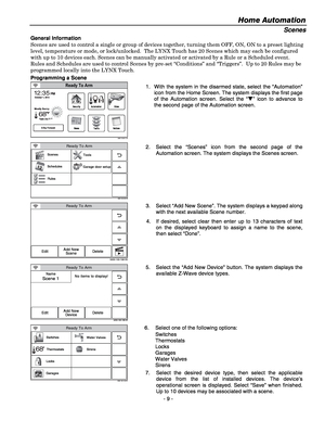 Page 9Home Automation  
- 9 - 
Scenes 
General Information 
Scenes are used to control a single or group of devices together, turning them OFF, ON, ON to a preset lighting 
level, temperature or mode, or lock/unlocked.  The LYNX Touch has 20 Scenes which may each be configured 
with up to 10 devices each. Scenes can be manually activated or activated by a Rule or a Scheduled event.  
Rules and Schedules are used to control Scenes by pre-set “Conditions” and “Triggers”.  Up to 20 Rules may be 
programmed...