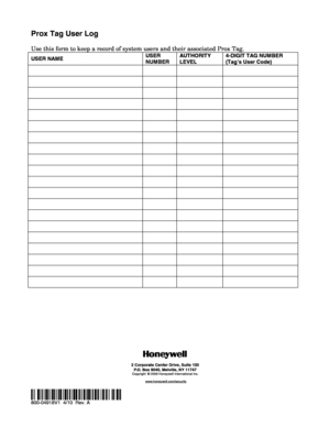 Page 2 
Prox Tag User Log 
 
Use this form to keep a record of system users and their associated Prox Tag. 
USER NAME USER 
NUMBER AUT HORIT Y 
LEVEL  4-DIGIT TAG NUMBER  
(Tag’s User Code) 
    
    
    
    
    
    
    
    
    
    
    
    
    
    
    
    
    
    
    
    
  
 
 
 
 
 
 
 
 
2 Corporate Center Drive, Suite 100
P.O. Box 9040, Melville, NY 11747
Copyright © 2009 Honeywell International Inc.
www.honeywell.com/security
 
 
Ê800-04918V1bŠ 
800-04918V1  4/10  Rev. A  