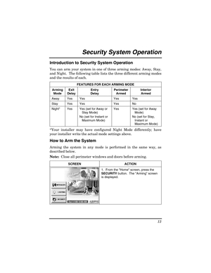 Page 13 
13 
 
Security System Operation  
Introduction to Security System Operation 
You can arm your system in one of three arming modes: Away, Stay, 
and Night.  The following table lists the three different arming modes 
and the results of each. 
FEATURES FOR EACH ARMING MODE 
Arming 
Mode  Exit 
Delay  Entry 
Delay  Perimeter 
Armed  Interior 
Armed 
Away Yes Yes  Yes  Yes 
Stay Yes Yes  Yes  No 
Night*  Yes  Yes (set for Away or  Stay Mode) 
No (set for Instant or  Maximum Mode)  Yes   Yes (set for Away...