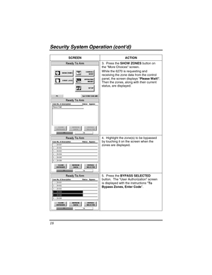 Page 18Security Sy stem  Operat ion (contd) 
18 
 
SCREEN ACTION  
 
 3.  Press the 
SHOW ZONES  button on 
the More Choices screen. 
While the 6270 is requesting and 
receiving the zone data from the control 
panel, the screen displays  Please Wait!. 
Then the zones, along with their current 
status, are displayed. 
 
  4.  Highlight the zone(s) to be bypassed 
by touching it on the screen when the 
zones are displayed. 
 
 
5.  Press the 
BYPASS SELECTED  
button.  The User Authorization screen 
is displayed...