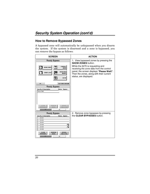 Page 20Security Sy stem  Operat ion (contd) 
20 
 
How to Remove Bypassed Zones 
A bypassed zone will automatically be unbypassed when you disarm 
the system.  If the system is disarmed and a zone is bypassed, you 
can remove the bypass as follows: 
SCREEN ACTION  
 
 1.  View bypassed zones by pressing the 
SHOW ZONES
 button.  
While the 6270 is requesting and 
receiving the zone data from the control 
panel, the screen displays  Please Wait!. 
Then the zones, along with their current 
status, are displayed....