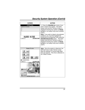 Page 23Security Sy stem  Operat ion (Contd) 
23 
 
SCREEN ACTION  
 3.  Press the 
DISARM ALL  button if you 
wish to disarm the system.  The 6270 
beeps once and the Arming screen is 
displayed showing the system as  Ready 
to Arm  or not ready if any zone is faulted 
(open).  
Note:   If you wish to disarm only selected 
partitions, you must first highlight the 
partition(s) to be disarmed, then press the 
DISARM SELECTED  button.   The 6270 
beeps once and the Arming screen is 
displayed showing the system...