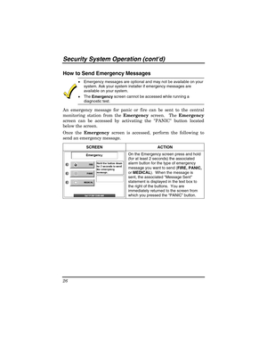 Page 26Security Sy stem  Operat ion (contd) 
26 
 
How to Send Emergency Messages 
 
x  Emergency messages are optional and may not be available on your 
system. Ask your system installer if emergency messages are 
available on your system. 
x  The 
Emergency  screen cannot be accessed while running a 
diagnostic test. 
An emergency message for panic or fire can be sent to the central 
monitoring station from the  Emergency screen.  The  Emergency 
screen can be accessed by activating the PANIC button located...