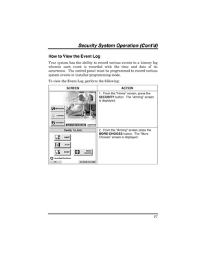 Page 27Security Sy stem  Operat ion (Contd) 
27 
 
How to View the Event Log  
Your system has the ability to record various events in a history log 
wherein each event is recorded with the time and date of its 
occurrence.  The control panel must be programmed to record various 
system events in installer programming mode.  
To view the Event Log, perform the following: 
SCREEN ACTION  
 1.  From the Home screen, press the 
SECURITY
 button.  The Arming screen 
is displayed. 
 
  2.  From the Arming screen...