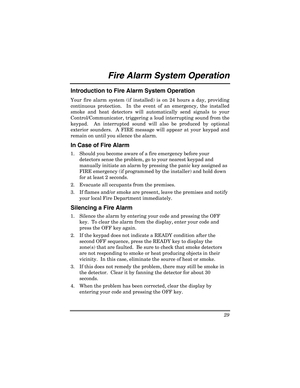 Page 29 
29 
 
Fire Alarm System Operatio n  
Introduction to Fire Alarm System Operation 
Your fire alarm system (if installed) is on 24 hours a day, providing 
continuous protection.  In the event of an emergency, the installed 
smoke and heat detectors will automatically send signals to your 
Control/Communicator, triggering a loud interrupting sound from the 
keypad.  An interrupted sound will also be produced by optional 
exterior sounders.  A FIRE message will appear at your keypad and 
remain on until...