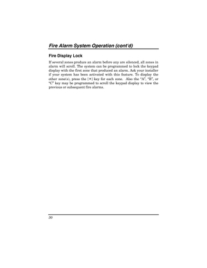 Page 30Fire  Al arm  System Oper ation  (cont d) 
30 
 
Fire Display Lock 
If several zones produce an alarm before any are silenced, all zones in 
alarm will scroll. The system can be programmed to lock the keypad 
display with the first zone that produced an alarm. Ask your installer 
if your system has been activated with this feature. To display the 
other zone(s), press the [ ✴
] key for each zone.  Also the  “ A”, “ B” , or 
“ C”  key may be programmed to scroll the keypad display to view the 
previous or...