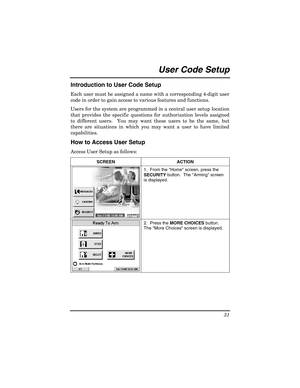 Page 31 
31 
 
User Code Setup  
Introduction to User Code Setup 
Each user must be assigned a name with a corresponding 4-digit user 
code in order to gain access to various features and functions.  
Users for the system are programmed in a central user setup location 
that provides the specific questions for authorization levels assigned 
to different users.  You may want these users to be the same, but 
there are situations in which you may want a user to have limited 
capabilities. 
How to Access User Setup...