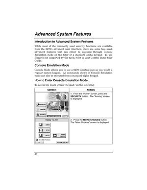 Page 40 
40 
 
Advanced System Features  
Introduction to Advanced System Features 
While most of the commonly used security functions are available 
from the 6270 ’s advanced user interface, there are some less used, 
advanced features that can either be accessed through Console 
Emulation mode on the 6270 or a standard alpha keypad.  To use 
features not supported by the 6270, refer to your Control Panel User 
Guide. 
Console Emulation Mode 
Console Mode allows you to use a 6270 interface just as you would a...