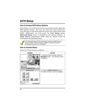 Page 48 
48 
 
6270 Setup  
How to Access 6270 Setup Options 
Setup allows you to adjust the touch screen contrast and/or adjust the 
6270 speaker volume.  You may also select the time interval that 
must pass prior to the 6270 going into screen saver mode (screen goes 
blank). Additionally, you may enter the  User Setup screen, 
Advanced Setup  screen (if enabled by your system installer), or 
Clean Screen  (maintenance mode) from the Setup screen by 
pressing the corresponding button. 
 
The  “Advanced Setup...