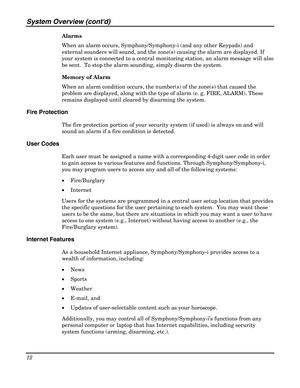 Page 12System Overview (contd) 
12 
 
Alarms 
When an alarm occurs, Symphony/Symphony-i (and any other Keypads) and 
external sounders will sound, and the zone(s) causing the alarm are displayed. If 
your system is connected to a central monitoring station, an alarm message will also 
be sent.  To stop the alarm sounding, simply disarm the system. 
Memory of Alarm 
When an alarm condition occurs, the number(s) of the zone(s) that caused the 
problem are displayed, along with the type of alarm (e. g. FIRE,...