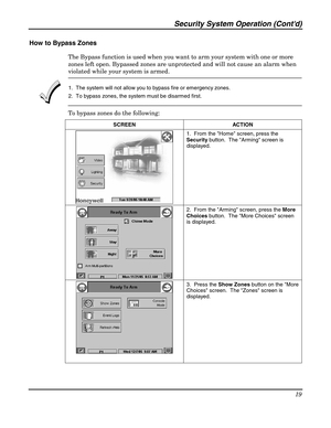 Page 19Security System Operation (Contd) 
19 
 
How to Bypass Zones 
The Bypass function is used when you want to arm your system with one or more 
zones left open. Bypassed zones are unprotected and will not cause an alarm when 
violated while your system is armed.  
 1.  The system will not allow you to bypass fire or emergency zones. 
2.  To bypass zones, the system must be disarmed first. 
To bypass zones do the following: 
SCREEN ACTION  
 1.  From the Home screen, press the 
Security button.  The Arming...