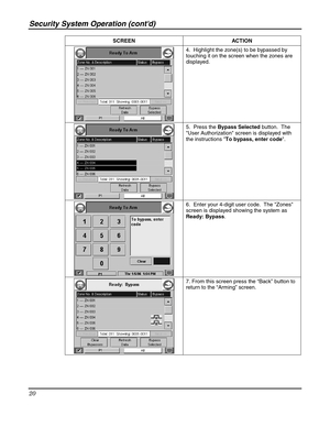 Page 20Security System Operation (contd) 
20 
 SCREEN ACTION  
 4.  Highlight the zone(s) to be bypassed by 
touching it on the screen when the zones are 
displayed. 
 
 5.  Press the Bypass Selected button.  The 
User Authorization screen is displayed with 
the instructions To bypass, enter code. 
 
 6.  Enter your 4-digit user code.  The Zones 
screen is displayed showing the system as 
Ready: Bypass.   
 
 7. From this screen press the “Back” button to 
return to the “Arming” screen. 
  