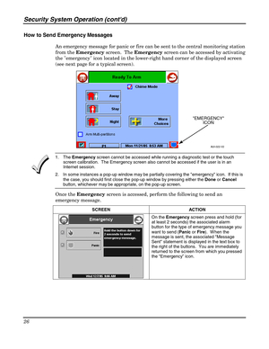 Page 26Security System Operation (contd) 
26 
 
How to Send Emergency Messages 
An emergency message for panic or fire can be sent to the central monitoring station 
from the Emergency screen.  The Emergency screen can be accessed by activating 
the emergency icon located in the lower-right hand corner of the displayed screen 
(see next page for a typical screen).  
AUI-022-V2
EMERGENCY
ICON
  
 1. The Emergency screen cannot be accessed while running a diagnostic test or the touch 
screen calibration.  The...