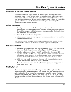 Page 29 
29 
 
Fire Alarm System Operation 
 
Introduction to Fire Alarm System Operation 
Your fire alarm system (if installed) is on 24 hours a day, providing continuous 
protection.  In the event of an emergency, the installed smoke and heat detectors 
will automatically send signals to your Control/Communicator, triggering a loud 
interrupting sound from the Keypad.  An interrupted sound will also be produced by 
optional exterior sounders.  A FIRE message will appear at your Keypad and 
remain on until you...