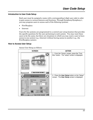 Page 33 
33 
 
User Code Setup 
 
Introduction to User Code Setup 
Each user must be assigned a name with a corresponding 4-digit user code in order 
to gain access to various features and functions. Through Symphony/Symphony-i, 
you may program users to access each of the following systems: 
• Fire/Burglary 
• Internet 
Users for the systems are programmed in a central user setup location that provides 
the specific questions for the user pertaining to each system.  You may want these 
users to be the same,...