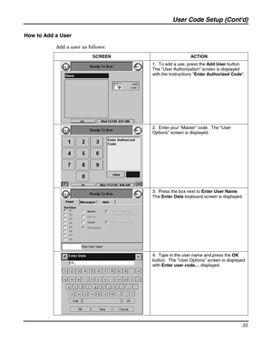 Page 35User Code Setup (Contd) 
35 
 
How to Add a User 
Add a user as follows: 
SCREEN   ACTION 
 1.  To add a use, press the Add User button.  
The User Authorization screen is displayed 
with the instructions Enter Authorized Code. 
 
 2.  Enter your “Master” code.  The “User 
Options” screen is displayed. 
 3.  Press the box next to Enter User Name.  
The Enter Data keyboard screen is displayed. 
 4.  Type in the user name and press the OK 
button.  The “User Options” screen is displayed 
with Enter user...