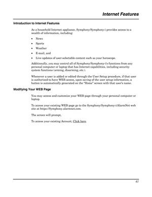 Page 41 
41 
 
Internet Features 
 
Introduction to Internet Features 
As a household Internet appliance, Symphony/Symphony-i provides access to a 
wealth of information, including: 
• News 
• Sports 
• Weather 
• E-mail, and 
• Live updates of user-selectable content such as your horoscope. 
Additionally, you may control all of Symphony/Symphony-i’s functions from any 
personal computer or laptop that has Internet capabilities, including security 
system functions (arming, disarming, etc.).  
Whenever a user...