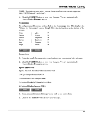 Page 45Internet Features (Contd) 
45 
 
NOTE:  Due to their proprietary nature, these email servers are not supported:  
AOL
®, MSN/Hotmail®, and Juno®. 
4. Click the SUBMIT button to save your changes.  You are automatically 
returned to the Content screen. 
Horoscopes 
To configure your Horoscope option, click on the Horoscope link.  This displays the 
“Choose My Horoscopes” screen.  Simply follow the instructions at the bottom of the 
screen. 
Aries ❍ 
Libra ❍ 
Taurus ❍ 
Scorpio ❍ 
Gemini ❍ 
Sagittarius ❍...