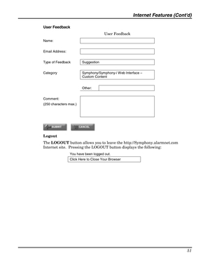 Page 51Internet Features (Contd) 
51 
 
User Feedback 
User Feedback 
Name:  
  
Email Address:   
  
Type of Feedback  Suggestion 
  
Category  Symphony/Symphony-i W eb Interface – 
Custom Content 
 
 Other:  
  
Comment: 
(250 characters max.)  
 
 
 
 
 
Logout 
The LOGOUT button allows you to leave the http://Symphony.alarmnet.com 
Internet site.  Pressing the LOGOUT button displays the following:  
You have been logged out.   
Click Here to Close Your Browser 
  