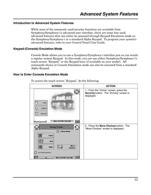 Page 53 
53 
 
                                                 Advanced System Features 
 
Introduction to Advanced System Features 
While most of the commonly used security functions are available from 
Symphony/Symphony-i’s advanced user interface, there are some less used, 
advanced features that can either be accessed through Keypad Emulation mode on 
the Symphony/Symphony-i or a standard Alpha Keypad.  To program your system’s 
advanced features, refer to your Control Panel User Guide. 
Keypad (Console)...