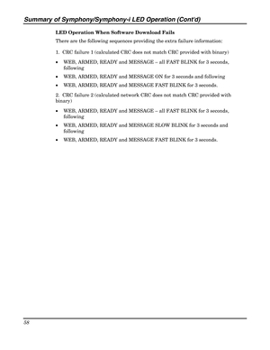 Page 58Summary of Symphony/Symphony-i LED Operation (Contd) 
58 
 
LED Operation When Software Download Fails 
There are the following sequences providing the extra failure information: 
1.  CRC failure 1 (calculated CRC does not match CRC provided with binary) 
• WEB, ARMED, READY and MESSAGE – all FAST BLINK for 3 seconds, 
following 
• WEB, ARMED, READY and MESSAGE ON for 3 seconds and following  
• WEB, ARMED, READY and MESSAGE FAST BLINK for 3 seconds. 
2.  CRC failure 2 (calculated network CRC does not...