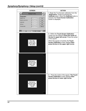 Page 66Symphony/Symphony-i Setup (contd) 
66 
 SCREEN ACTION 
 7. Begin the Touchscreen calibration from the 
Diagnostics screen by pressing the 
Calibrate button. W hen the Calibrate button is 
pressed, the Touch Screen Calibration 
screen is displayed. 
 
 
 
 8.  W ithin the Touch Screen Calibration 
screen you are asked to Press the center of 
the box in upper left corner. Press the center 
of the square. 
W hen this square is touched, the Touch 
Screen Calibration screen displays Next 
press the box in the...