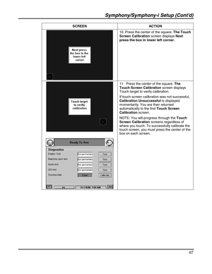 Page 67Symphony/Symphony-i Setup (Contd) 
67 
 SCREEN ACTION 
 10. Press the center of the square. The Touch 
Screen Calibration screen displays Next 
press the box in lower left corner. 
 
 
 
 11.  Press the center of the square. The 
Touch Screen Calibration screen displays 
Touch target to verify calibration.  
If touch screen calibration was not successful, 
Calibration Unsuccessful is displayed 
momentarily. You are then returned 
automatically to the first Touch Screen 
Calibration screen. 
NOTE: You...